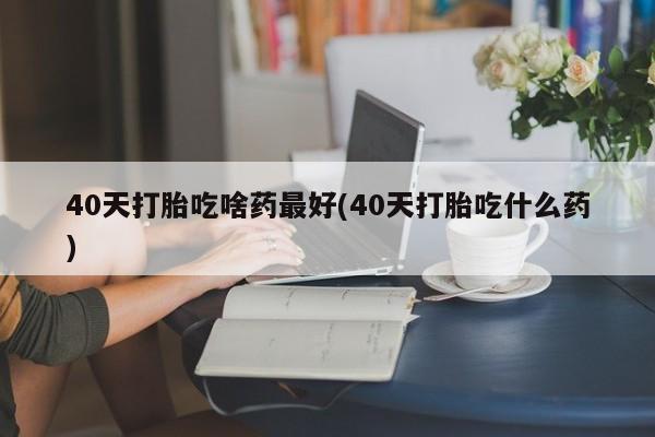 打胎药大月份用联系微信40天打胎吃啥药最好(40天打胎吃什么药)