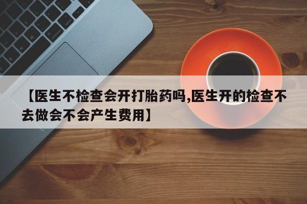 打胎药大月份用联系微信【医生不检查会开打胎药吗,医生开的检查不去做会不会产生费用】