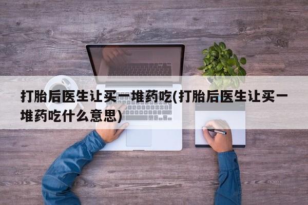 打胎药大月份用联系微信打胎后医生让买一堆药吃(打胎后医生让买一堆药吃什么意思)
