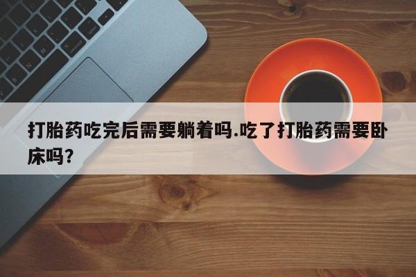 打胎药大月份用联系微信打胎药吃完后需要躺着吗.吃了打胎药需要卧床吗？