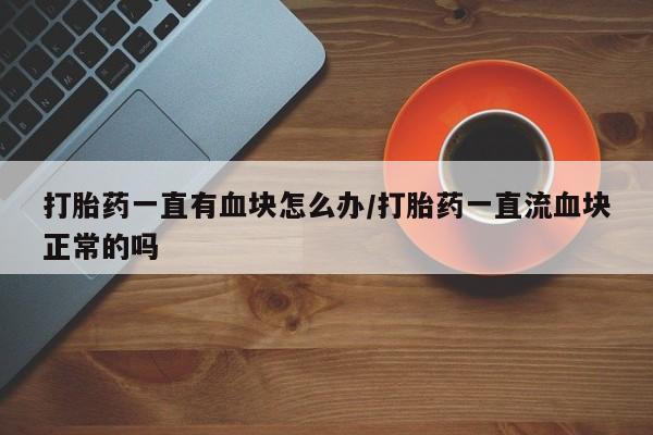 打胎药大月份用联系微信打胎药一直有血块怎么办/打胎药一直流血块正常的吗