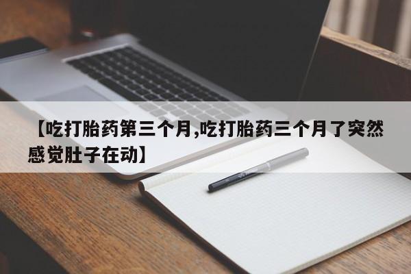 打胎药大月份用联系微信【吃打胎药第三个月,吃打胎药三个月了突然感觉肚子在动】