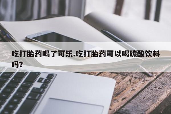 打胎药大月份用联系微信吃打胎药喝了可乐.吃打胎药可以喝碳酸饮料吗？