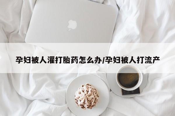 打胎药大月份用联系微信孕妇被人灌打胎药怎么办/孕妇被人打流产