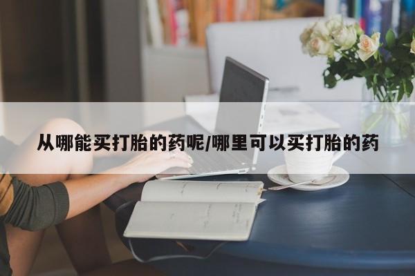 打胎药大月份用联系微信从哪能买打胎的药呢/哪里可以买打胎的药