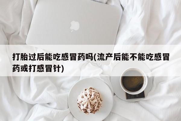 打胎药大月份用联系微信打胎过后能吃感冒药吗(流产后能不能吃感冒药或打感冒针)