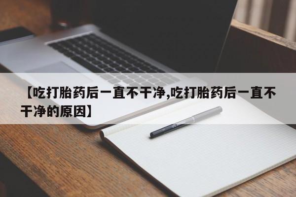 打胎药大月份用联系微信【吃打胎药后一直不干净,吃打胎药后一直不干净的原因】