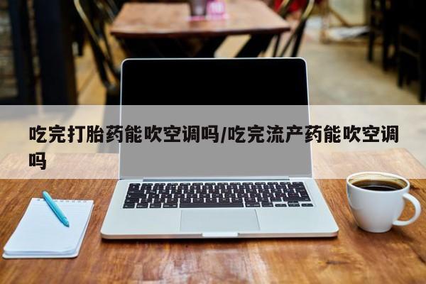 打胎药大月份用联系微信吃完打胎药能吹空调吗/吃完流产药能吹空调吗