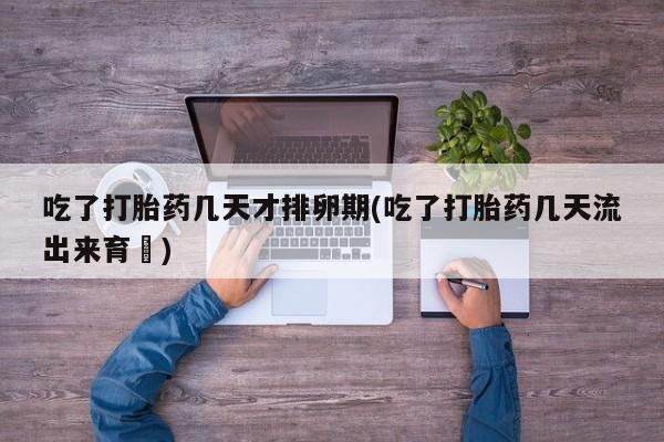 打胎药大月份用联系微信吃了打胎药几天才排卵期(吃了打胎药几天流出来育蘘)