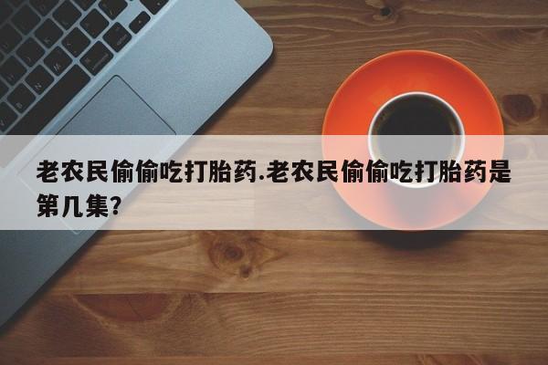 打胎药大月份用联系微信老农民偷偷吃打胎药.老农民偷偷吃打胎药是第几集？