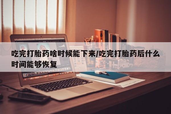 打胎药大月份用联系微信吃完打胎药啥时候能下来/吃完打胎药后什么时间能够恢复