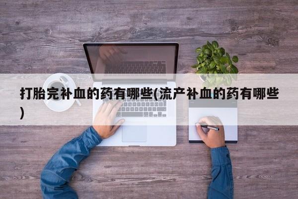 打胎药大月份用联系微信打胎完补血的药有哪些(流产补血的药有哪些)
