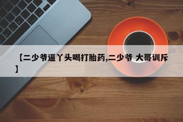 打胎药大月份用联系微信【二少爷逼丫头喝打胎药,二少爷 大哥训斥】