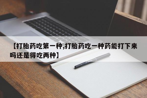 打胎药大月份用联系微信【打胎药吃第一种,打胎药吃一种药能打下来吗还是得吃两种】