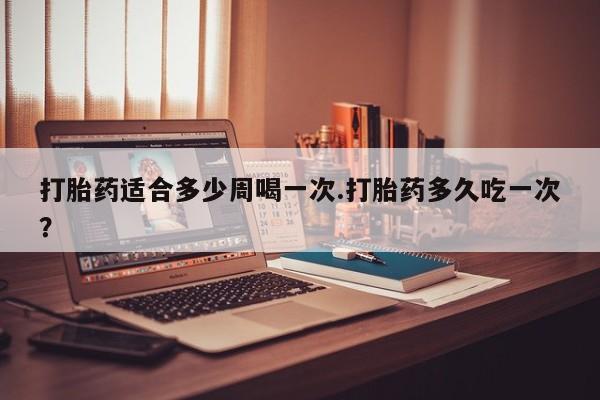 打胎药大月份用联系微信打胎药适合多少周喝一次.打胎药多久吃一次？