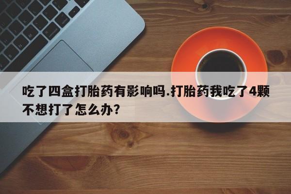 打胎药大月份用联系微信吃了四盒打胎药有影响吗.打胎药我吃了4颗不想打了怎么办？