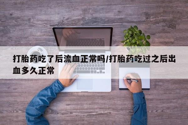 打胎药大月份用联系微信打胎药吃了后流血正常吗/打胎药吃过之后出血多久正常