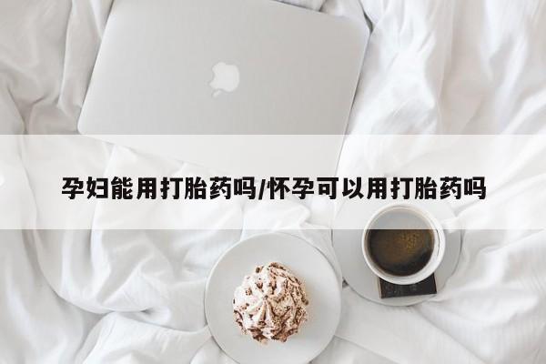 打胎药大月份用联系微信孕妇能用打胎药吗/怀孕可以用打胎药吗