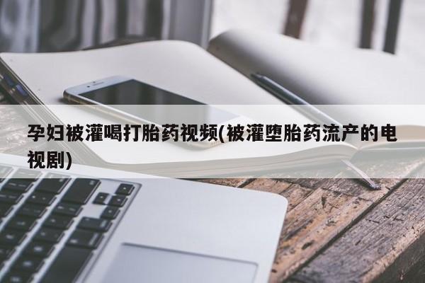 打胎药大月份用联系微信孕妇被灌喝打胎药视频(被灌堕胎药流产的电视剧)