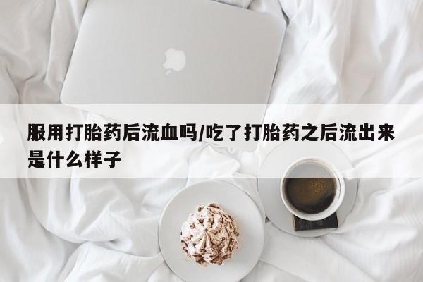 打胎药大月份用联系微信服用打胎药后流血吗/吃了打胎药之后流出来是什么样子