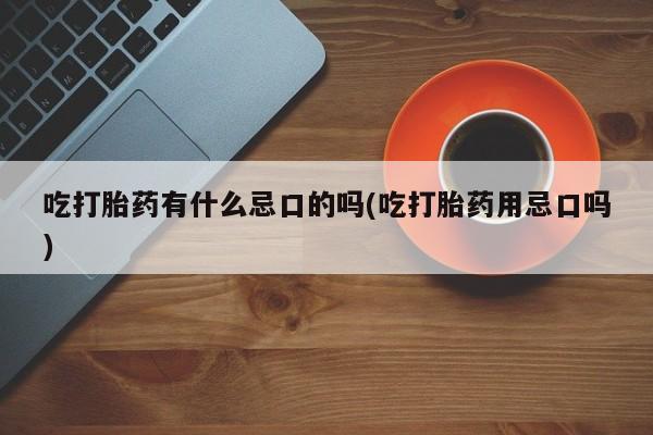 打胎药大月份用联系微信吃打胎药有什么忌口的吗(吃打胎药用忌口吗)
