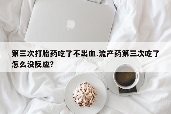 打胎药大月份用联系微信第三次打胎药吃了不出血.流产药第三次吃了怎么没反应？