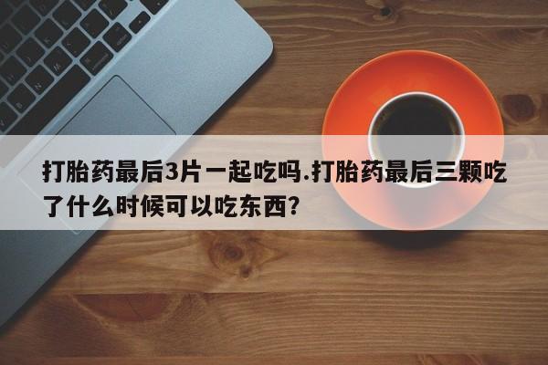 打胎药大月份用联系微信打胎药最后3片一起吃吗.打胎药最后三颗吃了什么时候可以吃东西？