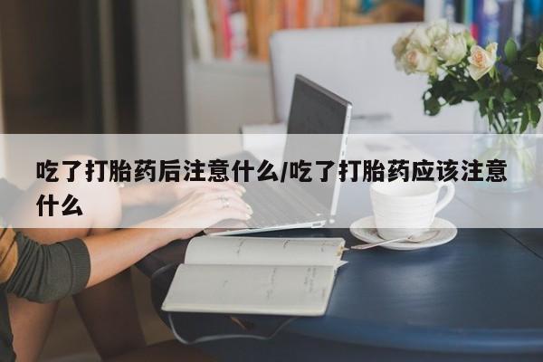 打胎药大月份用联系微信吃了打胎药后注意什么/吃了打胎药应该注意什么