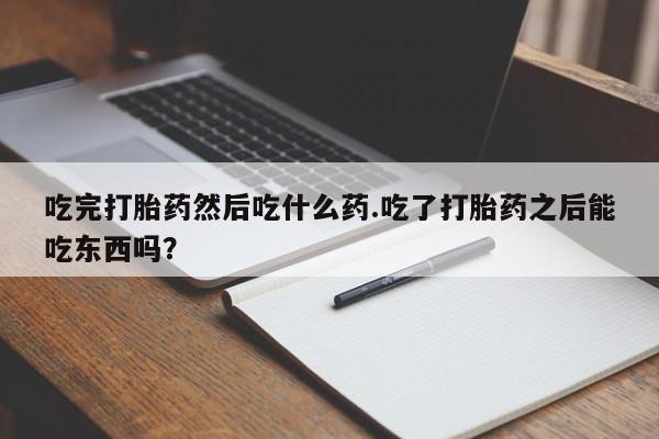 打胎药大月份用联系微信吃完打胎药然后吃什么药.吃了打胎药之后能吃东西吗?