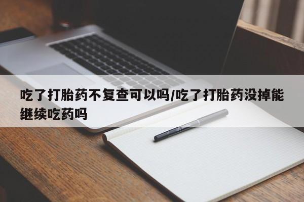 打胎药大月份用联系微信吃了打胎药不复查可以吗/吃了打胎药没掉能继续吃药吗