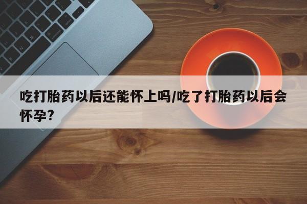 打胎药大月份用联系微信吃打胎药以后还能怀上吗/吃了打胎药以后会怀孕?