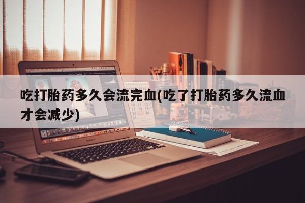 打胎药大月份用联系微信吃打胎药多久会流完血(吃了打胎药多久流血才会减少)