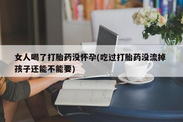 打胎药大月份用联系微信女人喝了打胎药没怀孕(吃过打胎药没流掉 孩子还能不能要)