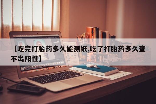打胎药大月份用联系微信【吃完打胎药多久能测纸,吃了打胎药多久查不出阳性】