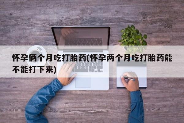 打胎药大月份用联系微信怀孕俩个月吃打胎药(怀孕两个月吃打胎药能不能打下来)