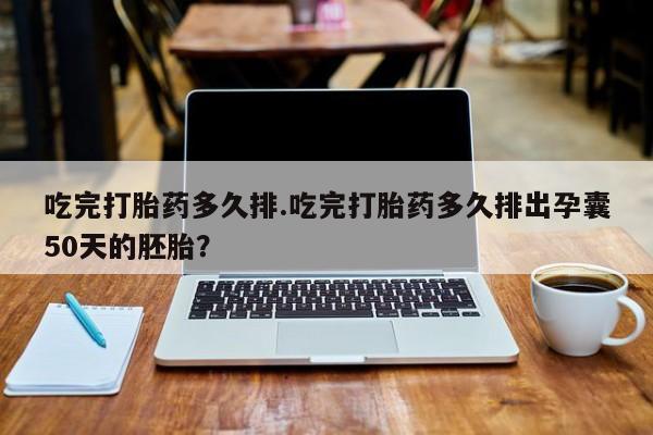 打胎药大月份用联系微信吃完打胎药多久排.吃完打胎药多久排出孕囊50天的胚胎？