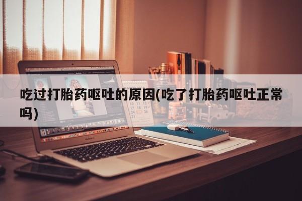 打胎药大月份用联系微信吃过打胎药呕吐的原因(吃了打胎药呕吐正常吗)