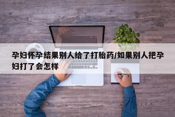 打胎药大月份用联系微信孕妇怀孕结果别人给了打胎药/如果别人把孕妇打了会怎样