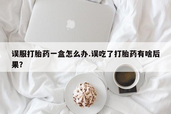 打胎药大月份用联系微信误服打胎药一盒怎么办.误吃了打胎药有啥后果？