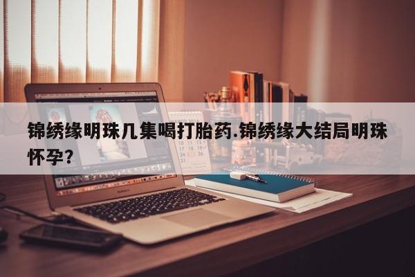 打胎药大月份用联系微信锦绣缘明珠几集喝打胎药.锦绣缘大结局明珠怀孕？