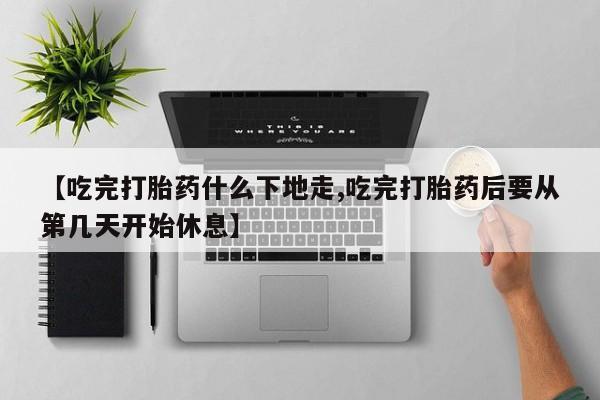 打胎药大月份用联系微信【吃完打胎药什么下地走,吃完打胎药后要从第几天开始休息】