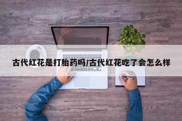 打胎药大月份用联系微信古代红花是打胎药吗/古代红花吃了会怎么样