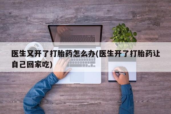 打胎药大月份用联系微信医生又开了打胎药怎么办(医生开了打胎药让自己回家吃)