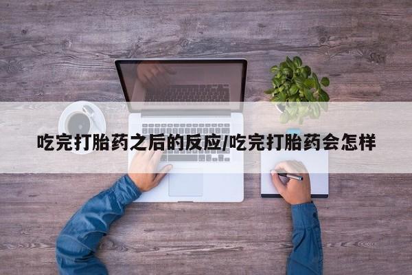 打胎药大月份用联系微信吃完打胎药之后的反应/吃完打胎药会怎样