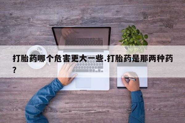 打胎药大月份用联系微信打胎药哪个危害更大一些.打胎药是那两种药？