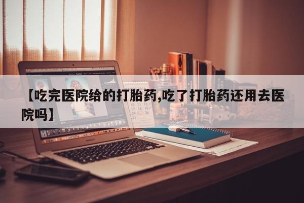打胎药大月份用联系微信【吃完医院给的打胎药,吃了打胎药还用去医院吗】