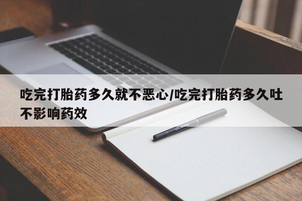 打胎药大月份用联系微信吃完打胎药多久就不恶心/吃完打胎药多久吐不影响药效