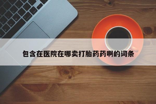 打胎药大月份用联系微信包含在医院在哪卖打胎药药啊的词条