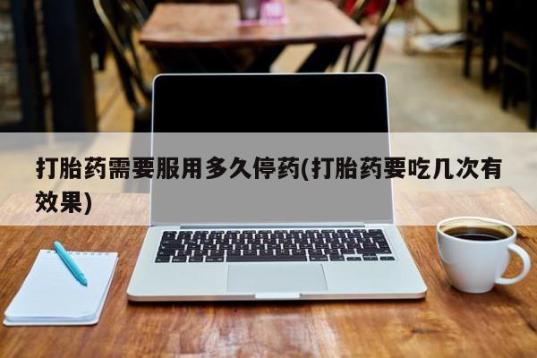 打胎药大月份用联系微信打胎药需要服用多久停药(打胎药要吃几次有效果)