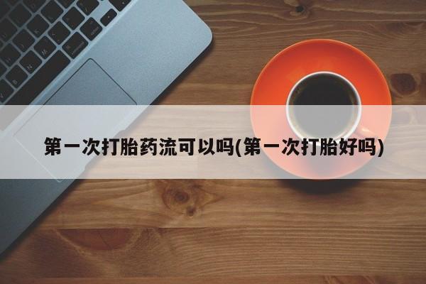 打胎药大月份用联系微信第一次打胎药流可以吗(第一次打胎好吗)